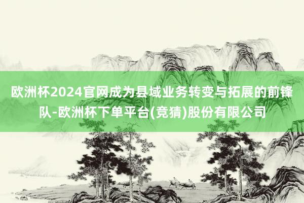 欧洲杯2024官网成为县域业务转变与拓展的前锋队-欧洲杯下单平台(竞猜)股份有限公司
