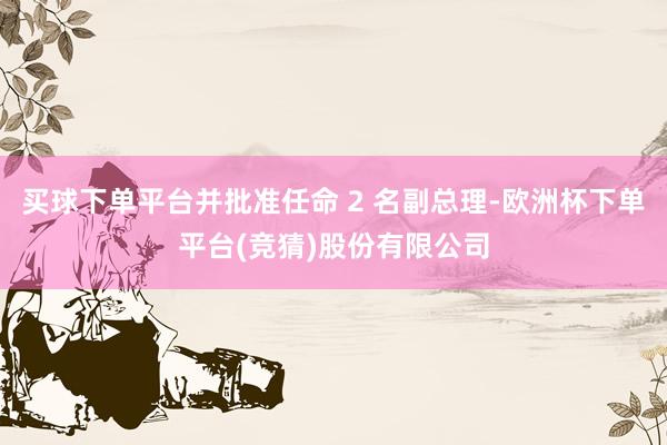 买球下单平台并批准任命 2 名副总理-欧洲杯下单平台(竞猜)股份有限公司