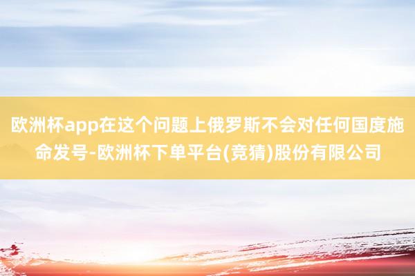 欧洲杯app在这个问题上俄罗斯不会对任何国度施命发号-欧洲杯下单平台(竞猜)股份有限公司