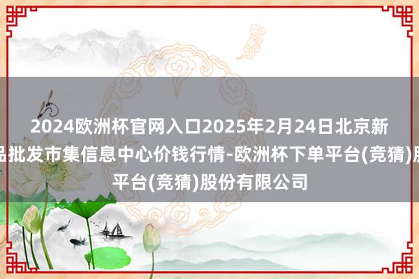 2024欧洲杯官网入口2025年2月24日北京新发地农副居品批发市集信息中心价钱行情-欧洲杯下单平台(竞猜)股份有限公司