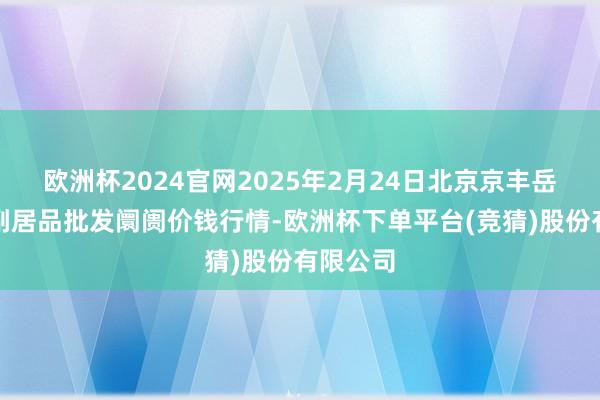 欧洲杯2024官网2025年2月24日北京京丰岳各庄农副居品批发阛阓价钱行情-欧洲杯下单平台(竞猜)股份有限公司