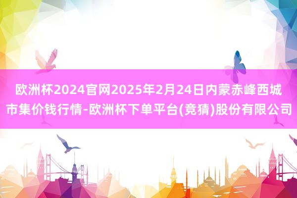 欧洲杯2024官网2025年2月24日内蒙赤峰西城市集价钱行情-欧洲杯下单平台(竞猜)股份有限公司