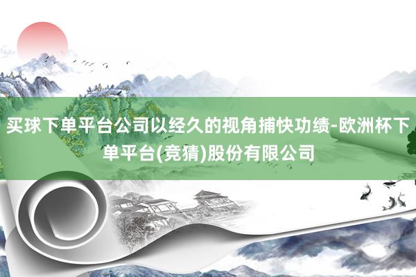 买球下单平台公司以经久的视角捕快功绩-欧洲杯下单平台(竞猜)股份有限公司