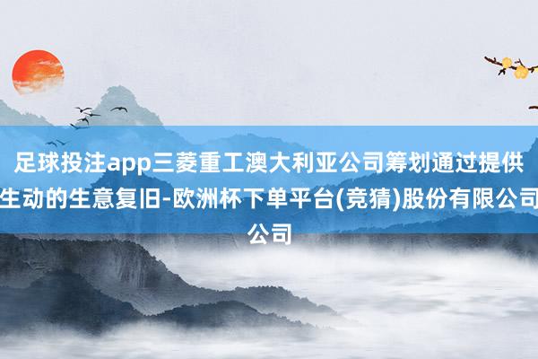 足球投注app三菱重工澳大利亚公司筹划通过提供生动的生意复旧-欧洲杯下单平台(竞猜)股份有限公司