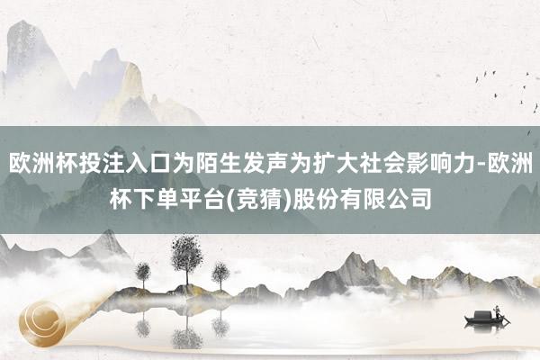 欧洲杯投注入口为陌生发声为扩大社会影响力-欧洲杯下单平台(竞猜)股份有限公司