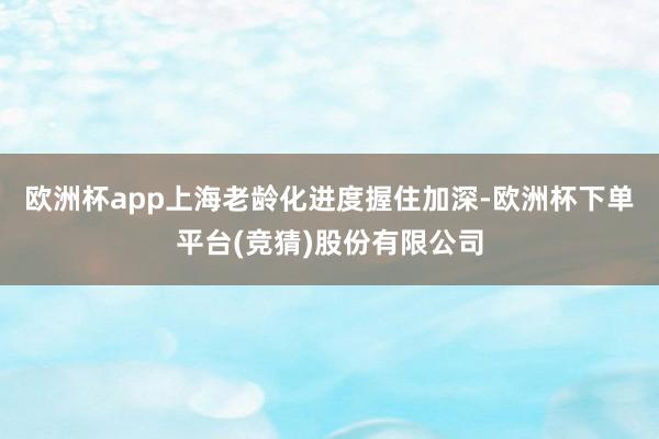 欧洲杯app上海老龄化进度握住加深-欧洲杯下单平台(竞猜)股份有限公司