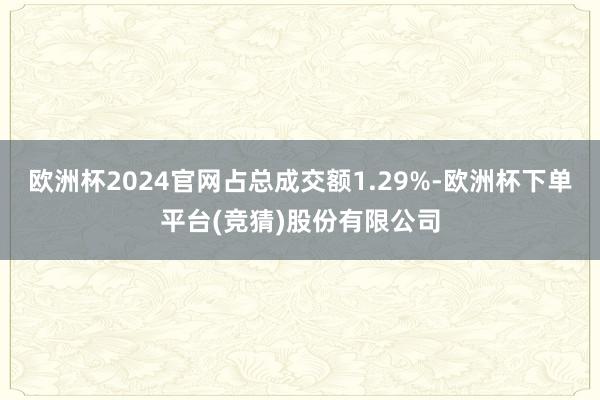 欧洲杯2024官网占总成交额1.29%-欧洲杯下单平台(竞猜)股份有限公司