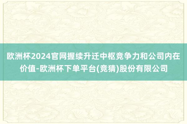 欧洲杯2024官网握续升迁中枢竞争力和公司内在价值-欧洲杯下单平台(竞猜)股份有限公司