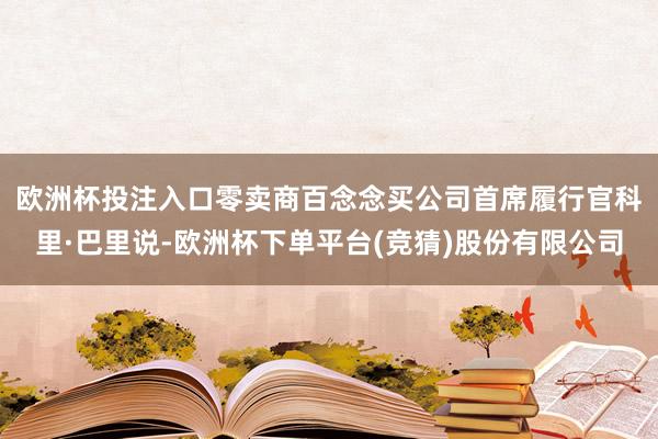 欧洲杯投注入口　　零卖商百念念买公司首席履行官科里·巴里说-欧洲杯下单平台(竞猜)股份有限公司