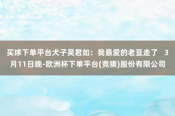 买球下单平台犬子吴君如：我最爱的老豆走了   3月11日晚-欧洲杯下单平台(竞猜)股份有限公司