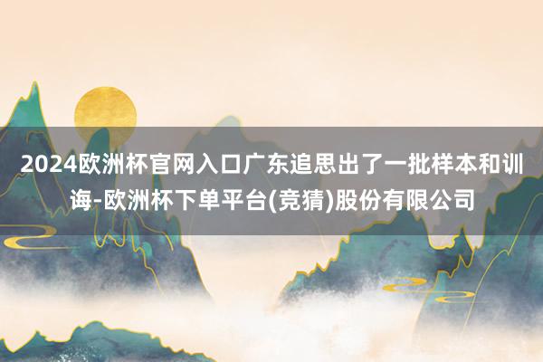 2024欧洲杯官网入口广东追思出了一批样本和训诲-欧洲杯下单平台(竞猜)股份有限公司