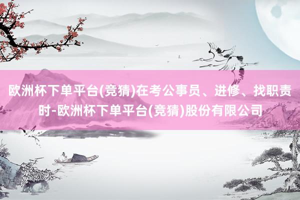 欧洲杯下单平台(竞猜)在考公事员、进修、找职责时-欧洲杯下单平台(竞猜)股份有限公司