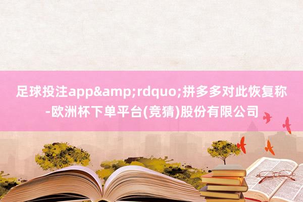 足球投注app&rdquo;拼多多对此恢复称-欧洲杯下单平台(竞猜)股份有限公司