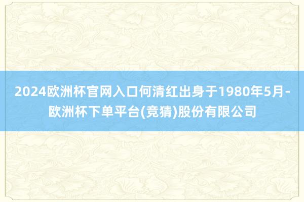 2024欧洲杯官网入口何清红出身于1980年5月-欧洲杯下单平台(竞猜)股份有限公司