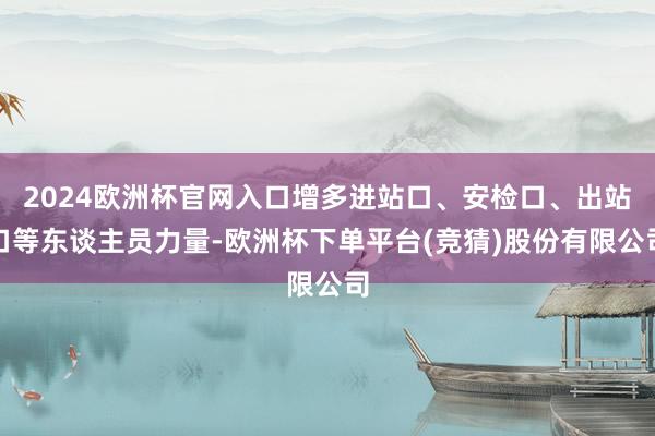 2024欧洲杯官网入口增多进站口、安检口、出站口等东谈主员力量-欧洲杯下单平台(竞猜)股份有限公司