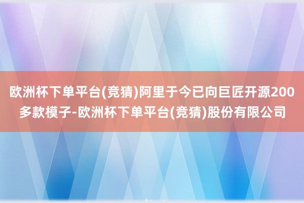 欧洲杯下单平台(竞猜)阿里于今已向巨匠开源200多款模子-欧洲杯下单平台(竞猜)股份有限公司