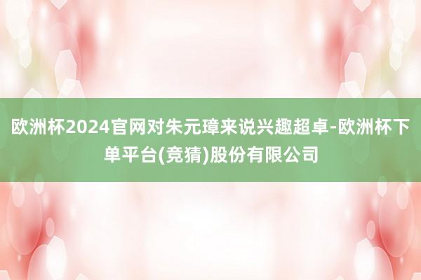 欧洲杯2024官网对朱元璋来说兴趣超卓-欧洲杯下单平台(竞猜)股份有限公司