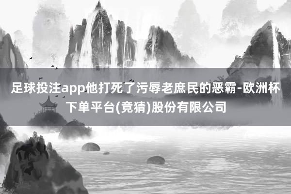 足球投注app他打死了污辱老庶民的恶霸-欧洲杯下单平台(竞猜)股份有限公司