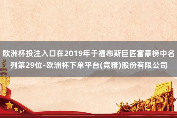 欧洲杯投注入口在2019年于福布斯巨匠富豪榜中名列第29位-欧洲杯下单平台(竞猜)股份有限公司