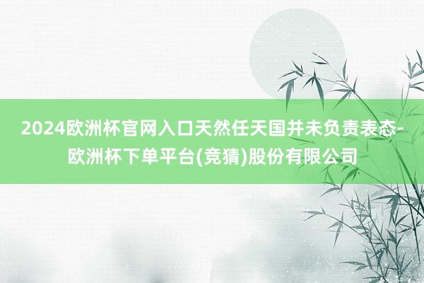 2024欧洲杯官网入口天然任天国并未负责表态-欧洲杯下单平台(竞猜)股份有限公司