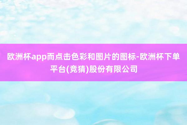 欧洲杯app而点击色彩和图片的图标-欧洲杯下单平台(竞猜)股份有限公司