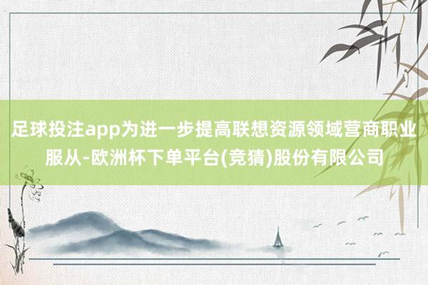 足球投注app为进一步提高联想资源领域营商职业服从-欧洲杯下单平台(竞猜)股份有限公司