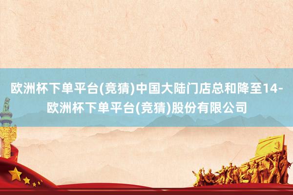 欧洲杯下单平台(竞猜)中国大陆门店总和降至14-欧洲杯下单平台(竞猜)股份有限公司