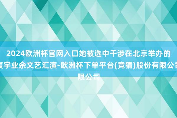 2024欧洲杯官网入口她被选中干涉在北京举办的寰宇业余文艺汇演-欧洲杯下单平台(竞猜)股份有限公司