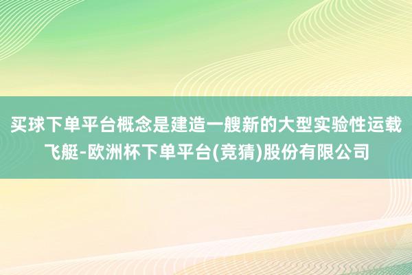 买球下单平台概念是建造一艘新的大型实验性运载飞艇-欧洲杯下单平台(竞猜)股份有限公司