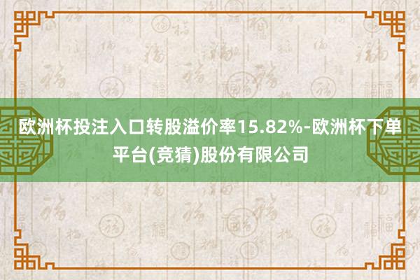 欧洲杯投注入口转股溢价率15.82%-欧洲杯下单平台(竞猜)股份有限公司