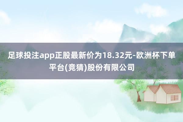 足球投注app正股最新价为18.32元-欧洲杯下单平台(竞猜)股份有限公司