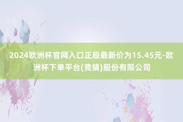 2024欧洲杯官网入口正股最新价为15.45元-欧洲杯下单平台(竞猜)股份有限公司