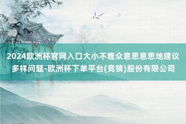 2024欧洲杯官网入口大小不雅众意思意思地建议多样问题-欧洲杯下单平台(竞猜)股份有限公司