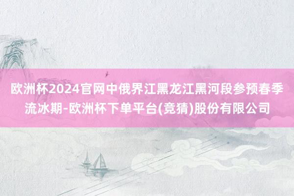 欧洲杯2024官网中俄界江黑龙江黑河段参预春季流冰期-欧洲杯下单平台(竞猜)股份有限公司