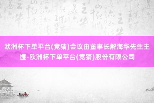 欧洲杯下单平台(竞猜)会议由董事长解海华先生主握-欧洲杯下单平台(竞猜)股份有限公司