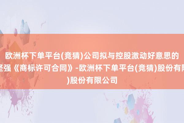 欧洲杯下单平台(竞猜)公司拟与控股激动好意思的集团坚强《商标许可合同》-欧洲杯下单平台(竞猜)股份有限公司