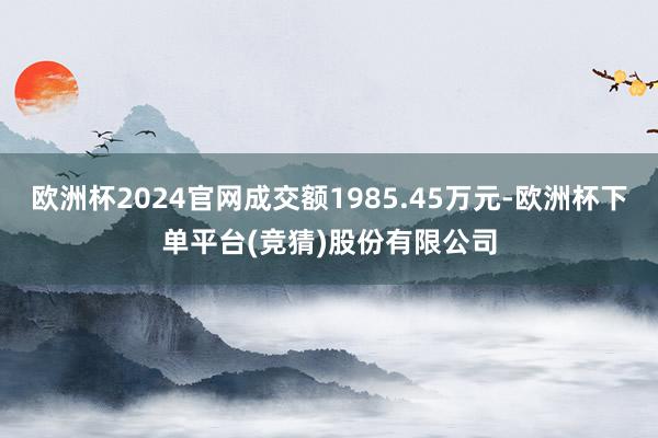 欧洲杯2024官网成交额1985.45万元-欧洲杯下单平台(竞猜)股份有限公司