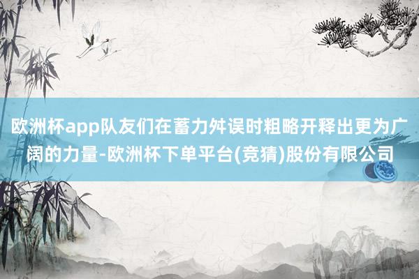 欧洲杯app队友们在蓄力舛误时粗略开释出更为广阔的力量-欧洲杯下单平台(竞猜)股份有限公司
