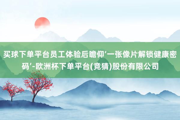 买球下单平台员工体验后瞻仰‘一张像片解锁健康密码’-欧洲杯下单平台(竞猜)股份有限公司