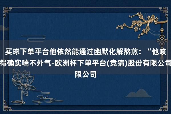 买球下单平台他依然能通过幽默化解熬煎：“他咳得确实喘不外气-欧洲杯下单平台(竞猜)股份有限公司