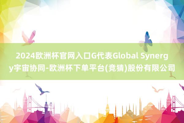 2024欧洲杯官网入口G代表Global Synergy宇宙协同-欧洲杯下单平台(竞猜)股份有限公司