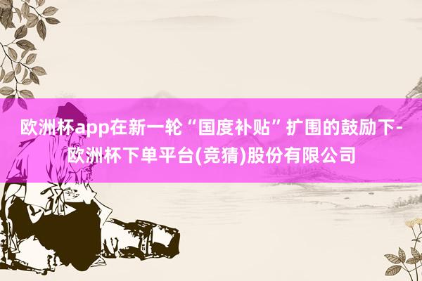 欧洲杯app在新一轮“国度补贴”扩围的鼓励下-欧洲杯下单平台(竞猜)股份有限公司