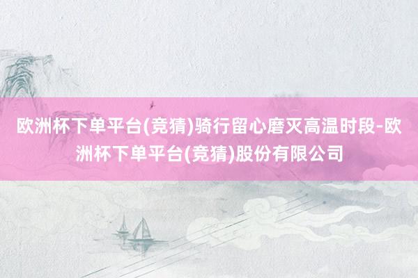 欧洲杯下单平台(竞猜)骑行留心磨灭高温时段-欧洲杯下单平台(竞猜)股份有限公司