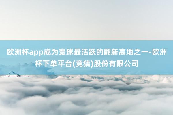 欧洲杯app成为寰球最活跃的翻新高地之一-欧洲杯下单平台(竞猜)股份有限公司