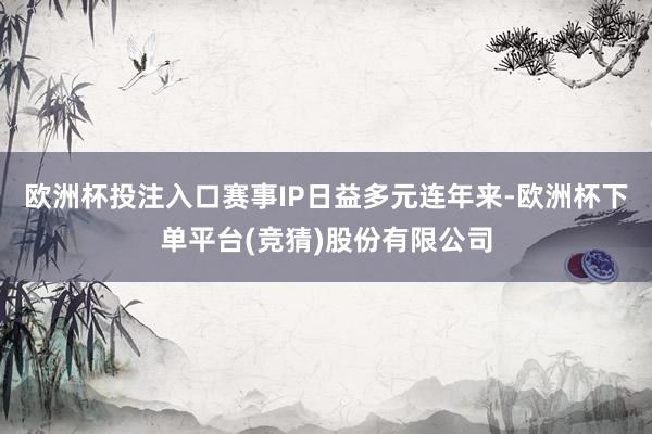 欧洲杯投注入口赛事IP日益多元连年来-欧洲杯下单平台(竞猜)股份有限公司