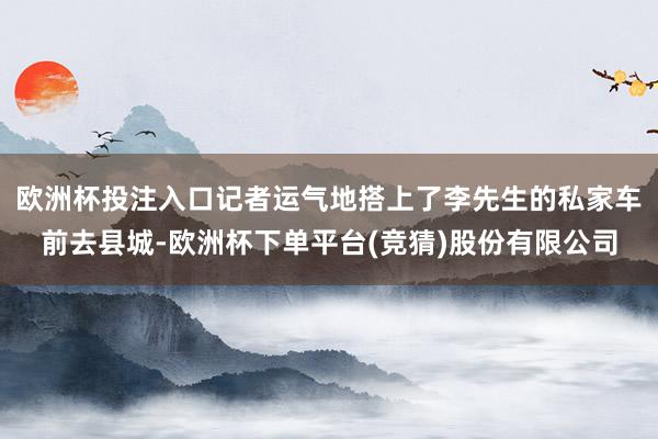 欧洲杯投注入口记者运气地搭上了李先生的私家车前去县城-欧洲杯下单平台(竞猜)股份有限公司
