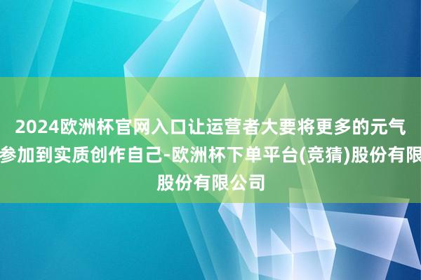 2024欧洲杯官网入口让运营者大要将更多的元气心灵参加到实质创作自己-欧洲杯下单平台(竞猜)股份有限公司