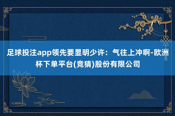 足球投注app领先要显明少许：气往上冲啊-欧洲杯下单平台(竞猜)股份有限公司