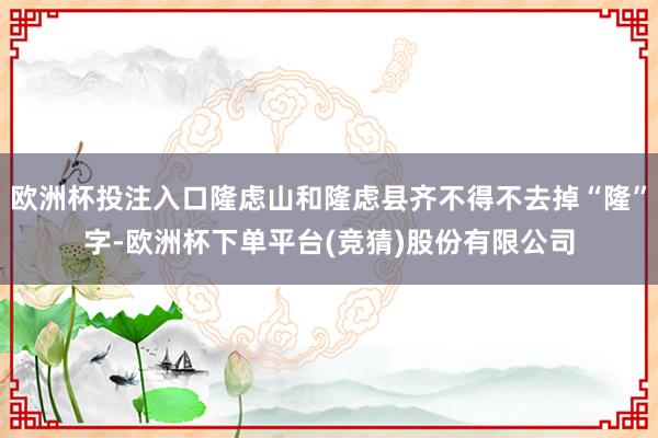 欧洲杯投注入口隆虑山和隆虑县齐不得不去掉“隆”字-欧洲杯下单平台(竞猜)股份有限公司