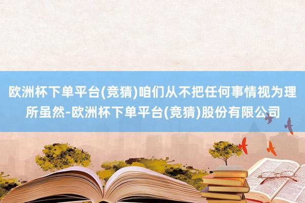 欧洲杯下单平台(竞猜)咱们从不把任何事情视为理所虽然-欧洲杯下单平台(竞猜)股份有限公司